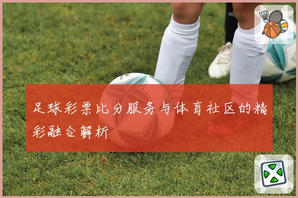 足球彩票比分服务与体育社区的精彩融合解析