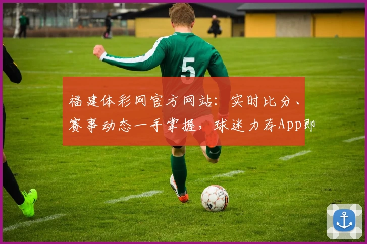 福建体彩网官方网站：实时比分、赛事动态一手掌握，球迷力荐App即刻下载