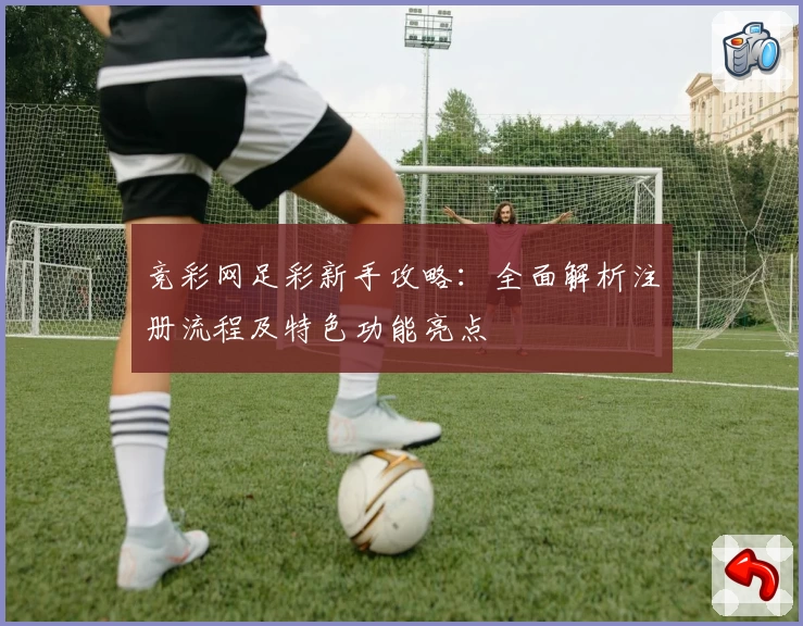 竞彩网足彩新手攻略：全面解析注册流程及特色功能亮点