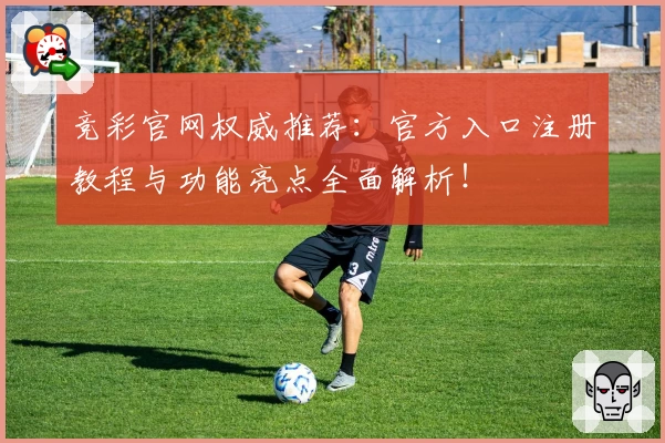 竞彩官网权威推荐:官方入口注册教程与功能亮点全面解析!