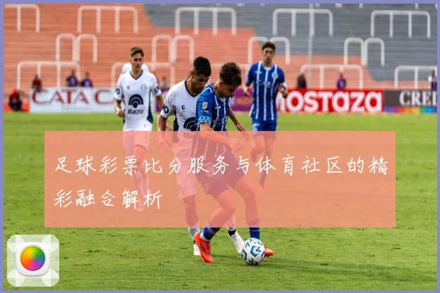足球彩票比分服务与体育社区的精彩融合解析