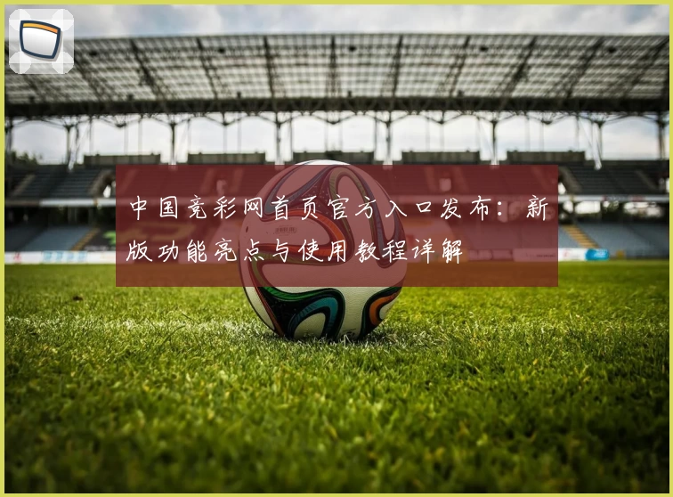 中国竞彩网首页官方入口发布:新版功能亮点与使用教程详解
