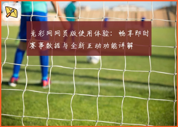 竞彩网网页版使用体验:畅享即时赛事数据与全新互动功能详解