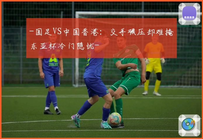 -国足VS中国香港：交手碾压却难掩东亚杯冷门隐忧-
