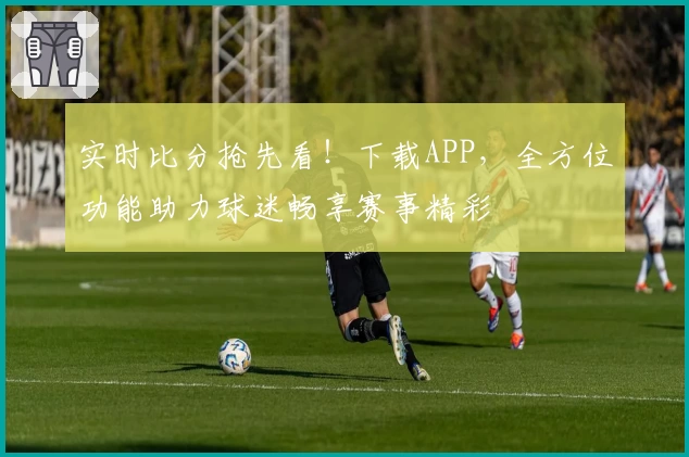 实时比分抢先看！下载APP，全方位功能助力球迷畅享赛事精彩