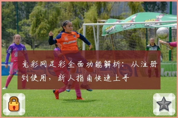 竞彩网足彩全面功能解析：从注册到使用，新人指南快速上手