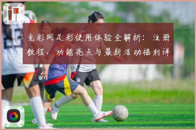竞彩网足彩使用体验全解析:注册教程、功能亮点与最新活动福利详解