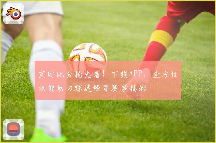 实时比分抢先看!下载APP,全方位功能助力球迷畅享赛事精彩