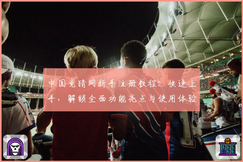 中国竞猜网新手注册教程：快速上手，解锁全面功能亮点与使用体验指南