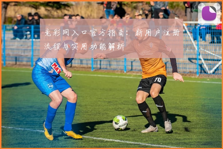 竞彩网入口官方指南:新用户注册流程与实用功能解析