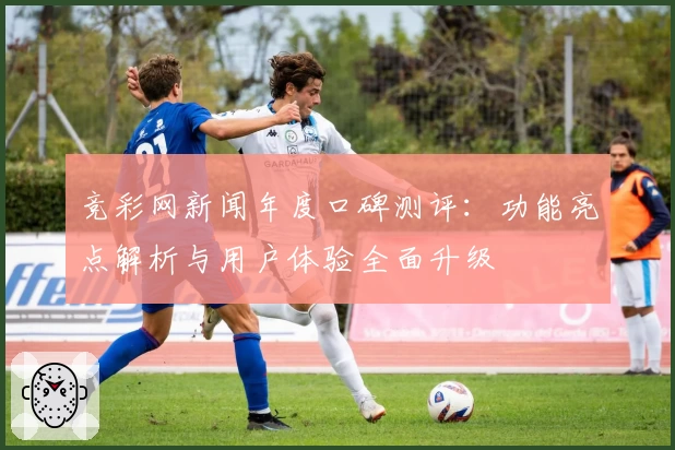 竞彩网新闻年度口碑测评：功能亮点解析与用户体验全面升级