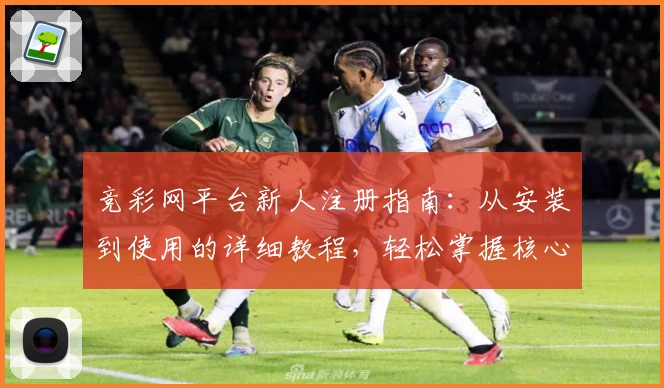 竞彩网平台新人注册指南：从安装到使用的详细教程，轻松掌握核心功能亮点