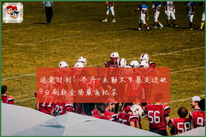 逆袭时刻！乔丹-米勒末节暴走连砍9分刷新全场最高纪录