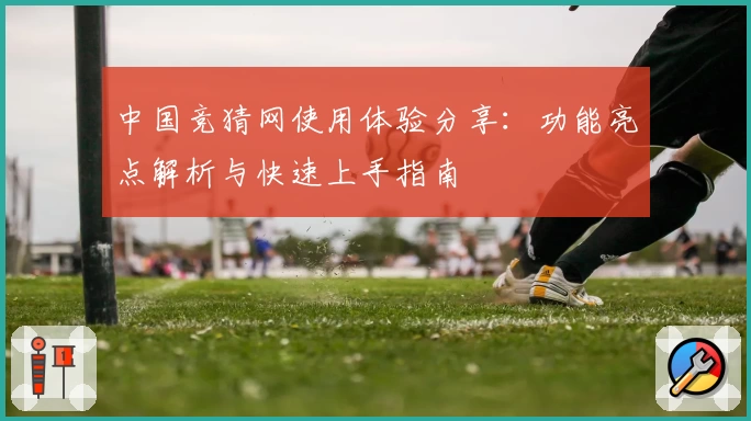 中国竞猜网使用体验分享：功能亮点解析与快速上手指南