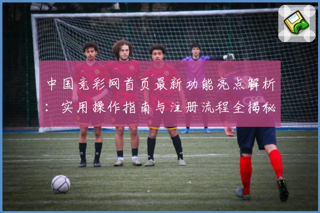 中国竞彩网首页最新功能亮点解析：实用操作指南与注册流程全揭秘