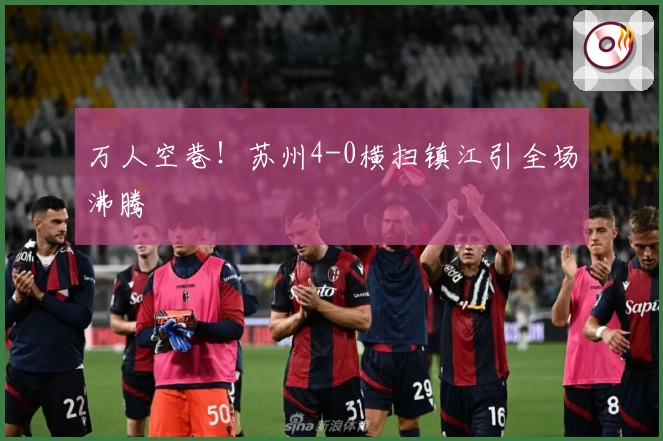 万人空巷！苏州4-0横扫镇江引全场沸腾